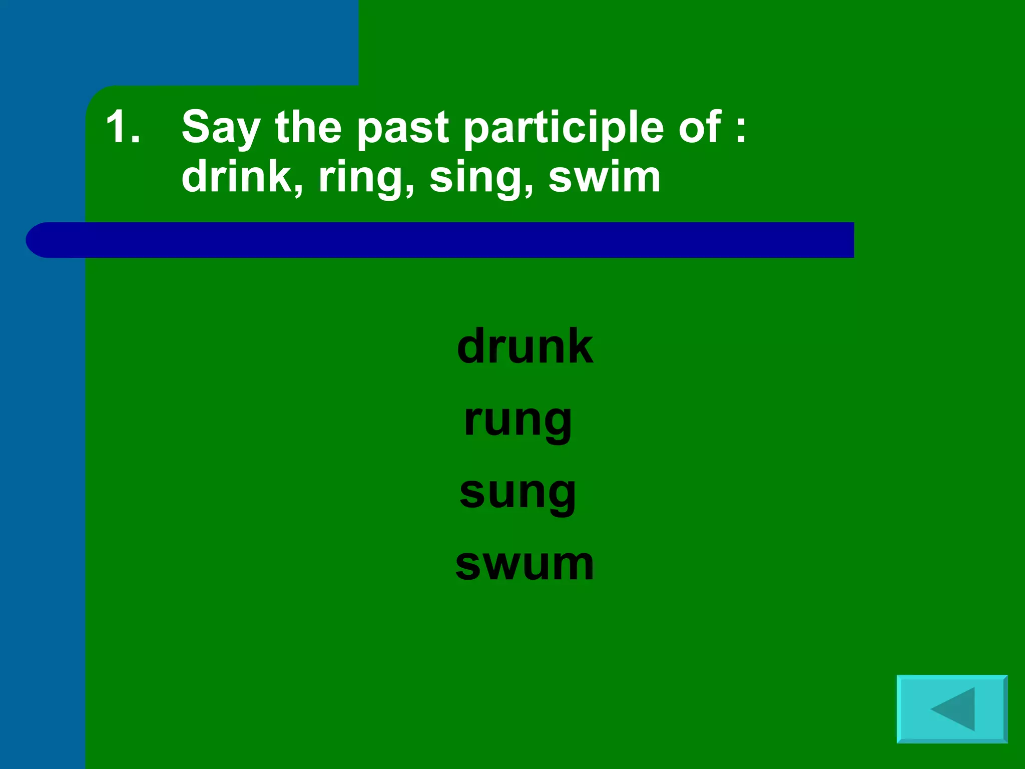 Say the past participle of : drink, ring, sing, swim drunk rung  sung  swum 
