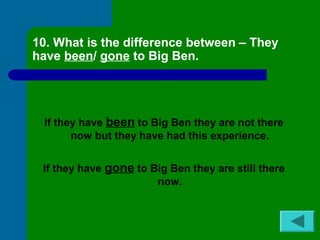 10. What is the difference between – They 
have been/ gone to Big Ben. 
If they have been to Big Ben they are not there 
now but they have had this experience. 
If they have gone to Big Ben they are still there 
now. 
 