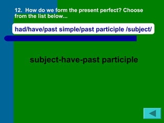 12. How do we form the present perfect? Choose 
from the list below... 
had/have/past simple/past participle /subject/ 
subject-have-past participle 
 