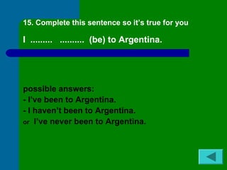 15. Complete this sentence so it’s true for you 
I ......... .......... (be) to Argentina. 
possible answers: 
- I’ve been to Argentina. 
- I haven’t been to Argentina. 
or I’ve never been to Argentina. 
 