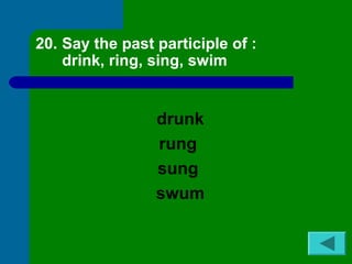 20. Say the past participle of : 
drink, ring, sing, swim 
drunk 
rung 
sung 
swum 
