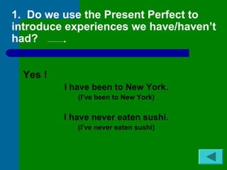 1. Do we use the Present Perfect to 
introduce experiences we have/haven’t 
had? 
Yes ! 
I have been to New York. 
(I’ve been to New York) 
I have never eaten sushi. 
(I’ve never eaten sushi) 
 
