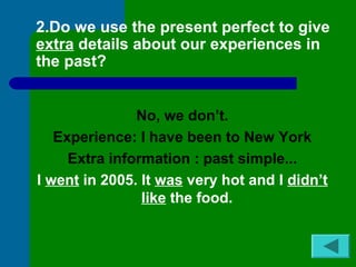 2.Do we use the present perfect to give 
extra details about our experiences in 
the past? 
No, we don’t. 
Experience: I have been to New York 
Extra information : past simple... 
I went in 2005. It was very hot and I didn’t 
like the food. 
 
