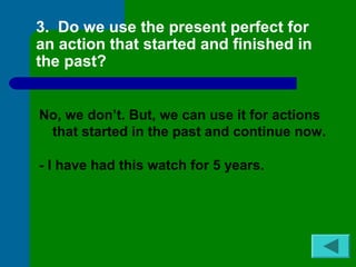 3. Do we use the present perfect for 
an action that started and finished in 
the past? 
No, we don’t. But, we can use it for actions 
that started in the past and continue now. 
- I have had this watch for 5 years. 
 