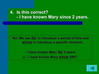 4. Is this correct? 
- I have known Mary since 2 years. 
No! We use for to introduce a period of time and 
since to introduce a specific moment. 
- I have known Mary for 2 years. 
or - I have known Mary since 2007. 
 