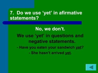 7. Do we use ‘yet’ in afirmative 
statements? 
No, we don’t. 
We use ‘yet’ in questions and 
negative statements. 
- Have you eaten your sandwich yet? 
- She hasn’t arrived yet. 
 