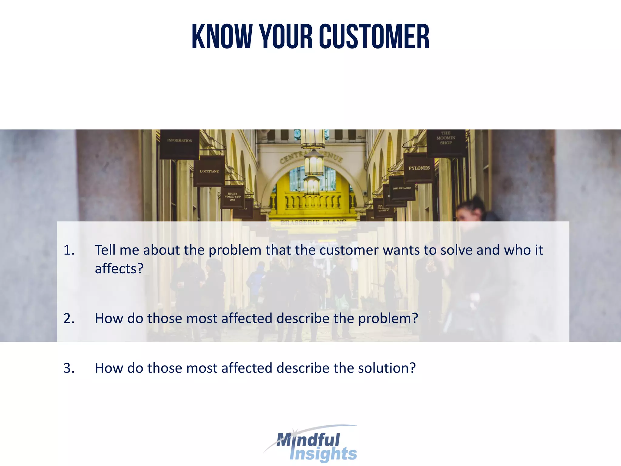 1. Tell me about the problem that the customer wants to solve and who it
affects?
2. How do those most affected describe the problem?
3. How do those most affected describe the solution?
 