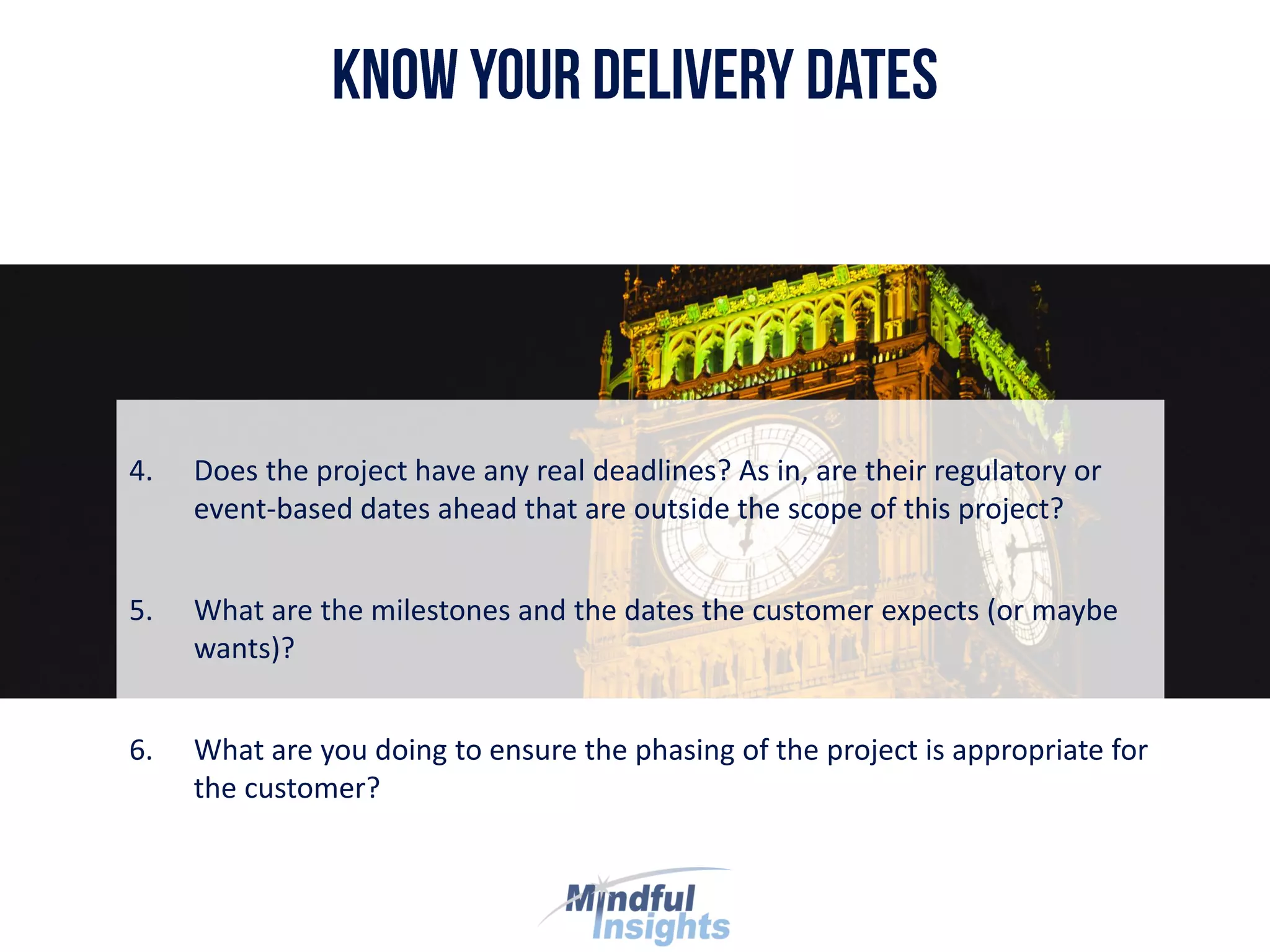 4. Does the project have any real deadlines? As in, are their regulatory or
event-based dates ahead that are outside the scope of this project?
5. What are the milestones and the dates the customer expects (or maybe
wants)?
6. What are you doing to ensure the phasing of the project is appropriate for
the customer?
 