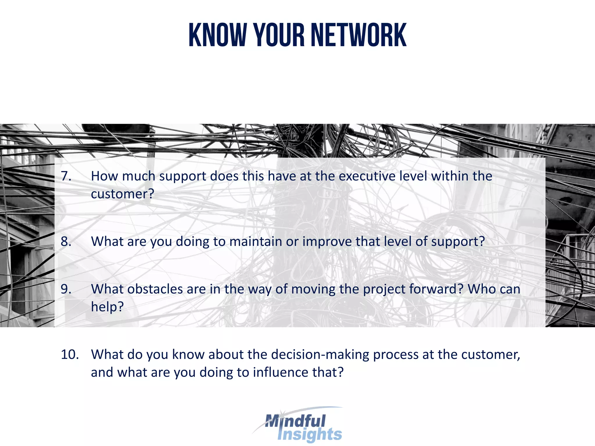 7. How much support does this have at the executive level within the
customer?
8. What are you doing to maintain or improve that level of support?
9. What obstacles are in the way of moving the project forward? Who can
help?
10. What do you know about the decision-making process at the customer,
and what are you doing to influence that?
 