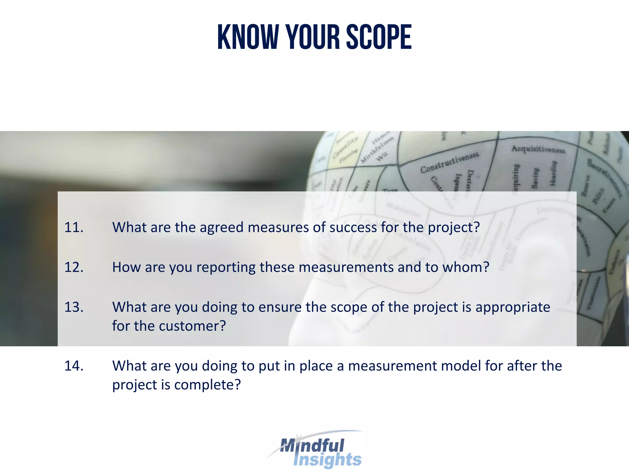 11. What are the agreed measures of success for the project?
12. How are you reporting these measurements and to whom?
13. What are you doing to ensure the scope of the project is appropriate
for the customer?
14. What are you doing to put in place a measurement model for after the
project is complete?
 