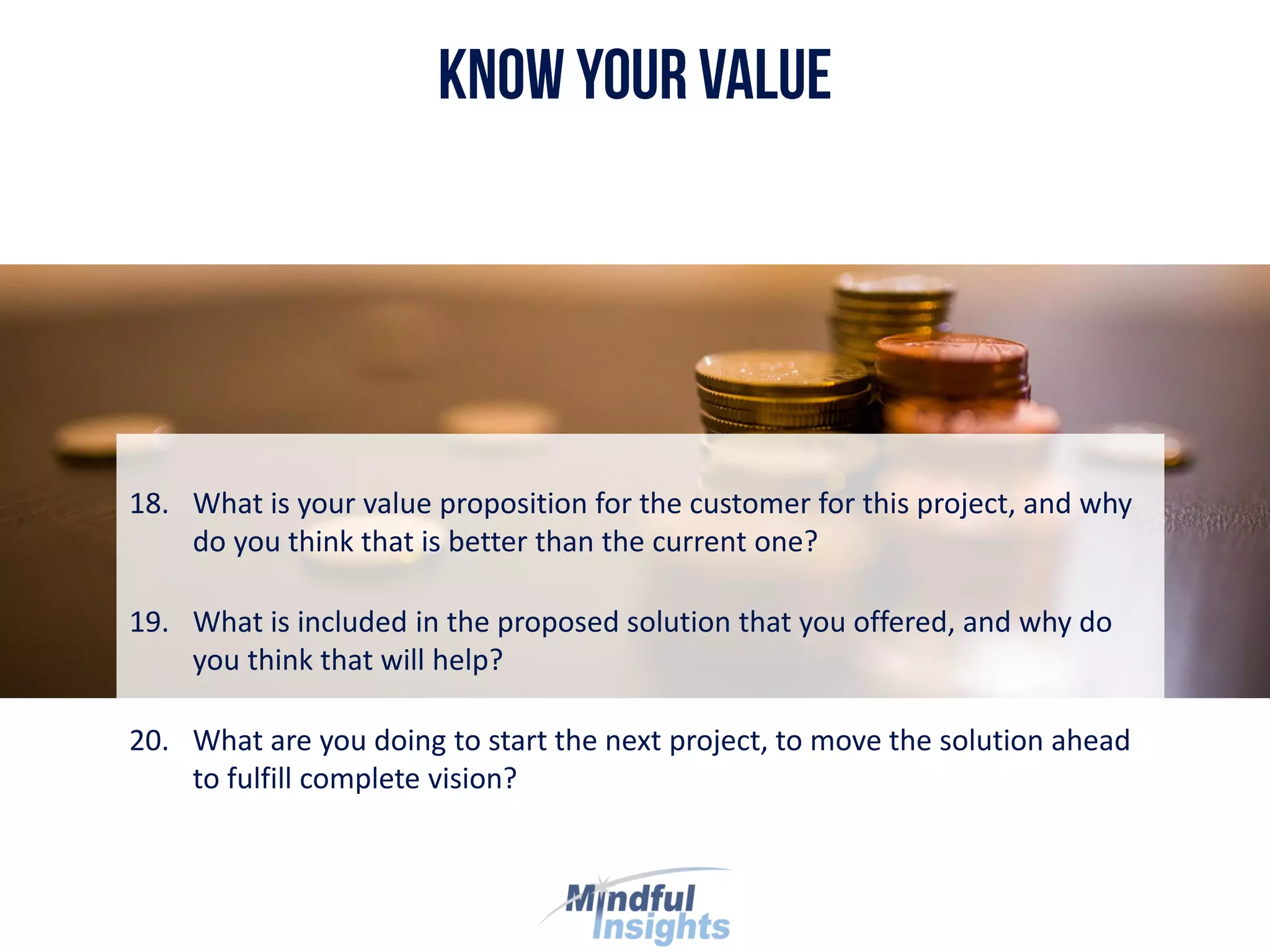 18. What is your value proposition for the customer for this project, and why
do you think that is better than the current one?
19. What is included in the proposed solution that you offered, and why do
you think that will help?
20. What are you doing to start the next project, to move the solution ahead
to fulfill complete vision?
 
