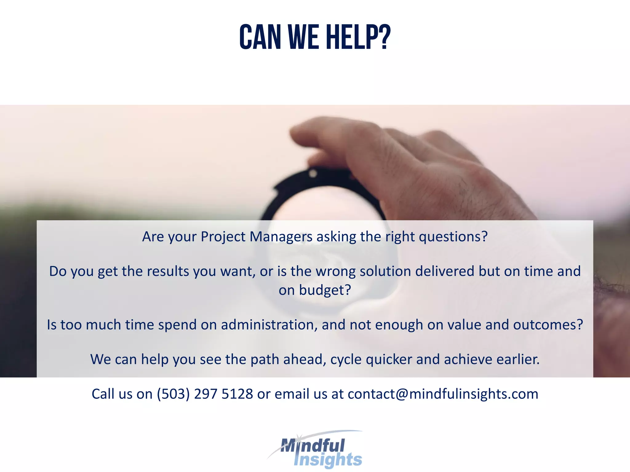 Are your Project Managers asking the right questions?
Do you get the results you want, or is the wrong solution delivered but on time and
on budget?
Is too much time spend on administration, and not enough on value and outcomes?
We can help you see the path ahead, cycle quicker and achieve earlier.
Call us on (503) 297 5128 or email us at contact@mindfulinsights.com
 