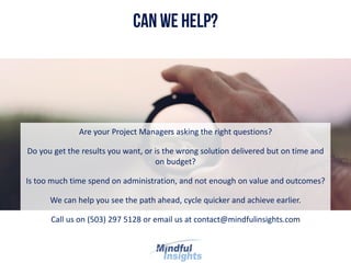 Are your Project Managers asking the right questions?
Do you get the results you want, or is the wrong solution delivered but on time and
on budget?
Is too much time spend on administration, and not enough on value and outcomes?
We can help you see the path ahead, cycle quicker and achieve earlier.
Call us on (503) 297 5128 or email us at contact@mindfulinsights.com
 