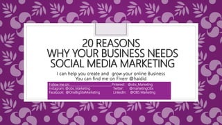 20 REASONS
WHY YOUR BUSINESS NEEDS
SOCIAL MEDIA MARKETING
I can help you create and grow your online Business
You can find me on Fiverr @haidid
Follow me on: Pinterest: @obs_Marketing
Instagram: @obs_Marketing Twitter: @marketingObs
Facebook: @OneBigSiteMarketing LinkedIn: @OBS Marketing
 
