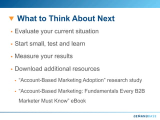 What to Think About Next
§  Evaluate your current situation
§  Start small, test and learn
§  Measure your results
§  Download additional resources
§  “Account-Based Marketing Adoption” research study
§  “Account-Based Marketing: Fundamentals Every B2B
Marketer Must Know” eBook
 