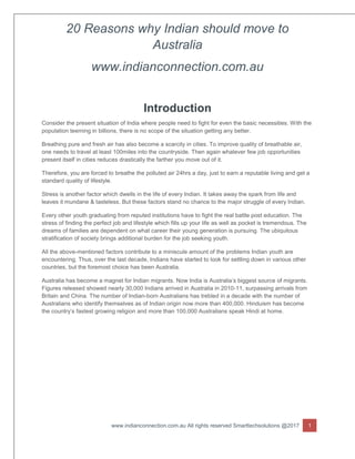 20 Reasons why Indian should move to
Australia
www.indianconnection.com.au
www.indianconnection.com.au All rights reserved Smarttechsolutions @2017 1
Introduction
Consider the present situation of India where people need to fight for even the basic necessities. With the
population teeming in billions, there is no scope of the situation getting any better.
Breathing pure and fresh air has also become a scarcity in cities. To improve quality of breathable air,
one needs to travel at least 100miles into the countryside. Then again whatever few job opportunities
present itself in cities reduces drastically the farther you move out of it.
Therefore, you are forced to breathe the polluted air 24hrs a day, just to earn a reputable living and get a
standard quality of lifestyle.
Stress is another factor which dwells in the life of every Indian. It takes away the spark from life and
leaves it mundane & tasteless. But these factors stand no chance to the major struggle of every Indian.
Every other youth graduating from reputed institutions have to fight the real battle post education. The
stress of finding the perfect job and lifestyle which fills up your life as well as pocket is tremendous. The
dreams of families are dependent on what career their young generation is pursuing. The ubiquitous
stratification of society brings additional burden for the job seeking youth.
All the above-mentioned factors contribute to a miniscule amount of the problems Indian youth are
encountering. Thus, over the last decade, Indians have started to look for settling down in various other
countries, but the foremost choice has been Australia.
Australia has become a magnet for Indian migrants. Now India is Australia’s biggest source of migrants.
Figures released showed nearly 30,000 Indians arrived in Australia in 2010-11, surpassing arrivals from
Britain and China. The number of Indian-born Australians has trebled in a decade with the number of
Australians who identify themselves as of Indian origin now more than 400,000. Hinduism has become
the country’s fastest growing religion and more than 100,000 Australians speak Hindi at home.
 