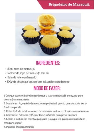 BrigadeirodeMaracujá
Ingredientes:
Modo de Fazer:
• 150ml suco de maracujá
• 1 colher de sopa de manteiga sem sal
• 1 lata de leite condensado
• 200g de chocolate branco bem triturado para decorar
1. Coloque todos os ingredientes (menos o suco de maracujá e o açucar para
decorar) em uma panela
2. Cozinhe em fogo médio (mexendo sempre) estará pronto quando puder ver o
fundo da panela.
3. Retire do fogo, adicione o suco de maracujá, misture e coloque em uma travessa.
4. Coloque na Geladeira (até estar frio o suficiente para poder enrolar)
5. Enrole a mistura em bolinhas pequenas. (Coloque um pouco de manteiga na
mão para ajudar)
6. Passe no chocolate branco.
 