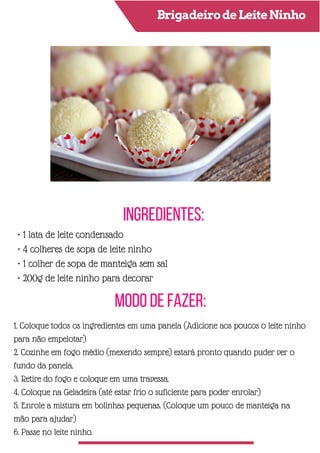 BrigadeirodeLeiteNinho
Ingredientes:
Modo de Fazer:
• 1 lata de leite condensado
• 4 colheres de sopa de leite ninho
• 1 colher de sopa de manteiga sem sal
• 200g de leite ninho para decorar
1. Coloque todos os ingredientes em uma panela (Adicione aos poucos o leite ninho
para não empelotar)
2. Cozinhe em fogo médio (mexendo sempre) estará pronto quando puder ver o
fundo da panela.
3. Retire do fogo e coloque em uma travessa.
4. Coloque na Geladeira (até estar frio o suficiente para poder enrolar)
5. Enrole a mistura em bolinhas pequenas. (Coloque um pouco de manteiga na
mão para ajudar)
6. Passe no leite ninho.
 