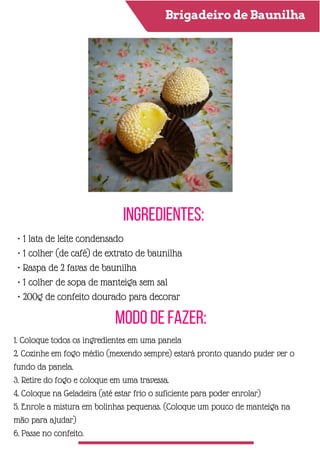 Brigadeiro de Baunilha
Ingredientes:
Modo de Fazer:
• 1 lata de leite condensado
• 1 colher (de café) de extrato de baunilha
• Raspa de 2 favas de baunilha
• 1 colher de sopa de manteiga sem sal
• 200g de confeito dourado para decorar
1. Coloque todos os ingredientes em uma panela
2. Cozinhe em fogo médio (mexendo sempre) estará pronto quando puder ver o
fundo da panela.
3. Retire do fogo e coloque em uma travessa.
4. Coloque na Geladeira (até estar frio o suficiente para poder enrolar)
5. Enrole a mistura em bolinhas pequenas. (Coloque um pouco de manteiga na
mão para ajudar)
6. Passe no confeito.
 