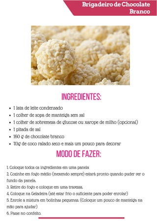 BrigadeirodeChocolate
Branco
Ingredientes:
Modo de Fazer:
1 lata de leite condensado
1 colher de sopa de manteiga sem sal
1 colher de sobremesa de glucose ou xarope de milho (opcional)
1 pitada de sal
160 g de chocolate branco
70g de coco ralado seco e mais um pouco para decorar
1. Coloque todos os ingredientes em uma panela
2. Cozinhe em fogo médio (mexendo sempre) estará pronto quando puder ver o
fundo da panela.
3. Retire do fogo e coloque em uma travessa.
4. Coloque na Geladeira (até estar frio o suficiente para poder enrolar)
5. Enrole a mistura em bolinhas pequenas. (Coloque um pouco de manteiga na
mão para ajudar)
6. Passe no confeito.
 