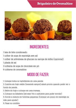 BrigadeirodeOvomaltine
Ingredientes:
Modo de Fazer:
1 lata de leite condensado
1 colher de sopa de manteiga sem sal
1 colher de sobremesa de glucose ou xarope de milho (opcional)
1 pitada de sal
2 colheres de sopa de chocolate em pó
6 colheres de ovomaltine
1. Coloque todos os ingredientes em uma panela
2. Cozinhe em fogo médio (mexendo sempre) estará pronto quando puder ver o
fundo da panela.
3. Retire do fogo e coloque em uma travessa.
4. Coloque na Geladeira (até estar frio o suficiente para poder enrolar)
5. Enrole a mistura em bolinhas pequenas. (Coloque um pouco de manteiga na
mão para ajudar)
6. Passe no confeito.
 