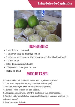 Brigadeiro de Capirinha
Ingredientes:
Modo de Fazer:
1 lata de leite condensado
1 colher de sopa de manteiga sem sal
1 colher de sobremesa de glucose ou xarope de milho (opcional)
1 pitada de sal
50ml de cachaça envelhecida
150g açucar cristal para decorar
raspas de limão
1. Coloque todos os ingredientes menos a cachaça em uma panela
2. Cozinhe em fogo médio até engrossar (mexendo sempre).
3. Adicione a cachaça e mexa até dar ponto de brigadeiro.
4. Retire do fogo e coloque em uma travessa.
5. Coloque na Geladeira (até estar frio o suficiente para poder enrolar).
6. Enrole a mistura em bolinhas pequenas. (Coloque um pouco de manteiga na
mão para ajudar).
7. Passe nas raspas de limão.
 