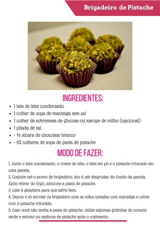 Brigadeiro de Pistache
Ingredientes:
Modo de Fazer:
1 lata de leite condensado
1 colher de sopa de manteiga sem sal
1 colher de sobremesa de glucose ou xarope de milho (opcional)
1 pitada de sal
• ½ xícara de chocolate branco
• 02 colheres de sopa de pasta de pistache
1. Junte o leite condensado, o creme de leite, o leite em pó e o pistache triturado em
uma panela.
2. Cozinhe até o ponto de brigadeiro, isto é, até desgrudar do fundo da panela.
Após retirar do fogo, adicione a pasta de pistache.
3. Leve á geladeira para que esfrie bem.
4. Depois é só enrolar os brigadeiro com as mãos untadas com manteiga e cubra
com o pistache triturado.
5. Caso você não tenha a pasta de pistache, utilize algumas gotinhas de corante
verde e extrato ou essência de pistache após o cozimento.
 