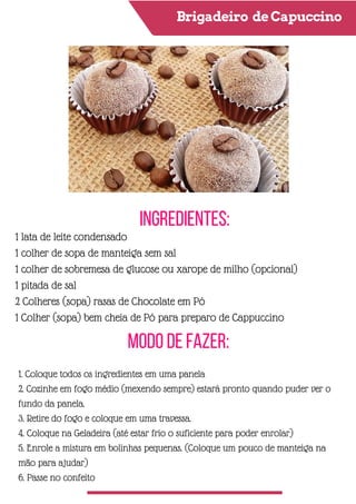 Brigadeiro deCapuccino
Ingredientes:
Modo de Fazer:
1 lata de leite condensado
1 colher de sopa de manteiga sem sal
1 colher de sobremesa de glucose ou xarope de milho (opcional)
1 pitada de sal
2 Colheres (sopa) rasas de Chocolate em Pó
1 Colher (sopa) bem cheia de Pó para preparo de Cappuccino
1. Coloque todos os ingredientes em uma panela
2. Cozinhe em fogo médio (mexendo sempre) estará pronto quando puder ver o
fundo da panela.
3. Retire do fogo e coloque em uma travessa.
4. Coloque na Geladeira (até estar frio o suficiente para poder enrolar)
5. Enrole a mistura em bolinhas pequenas. (Coloque um pouco de manteiga na
mão para ajudar)
6. Passe no confeito
 