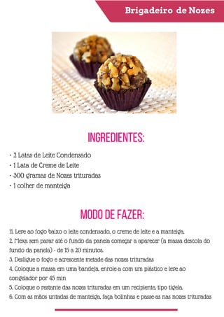 Brigadeiro de Nozes
Ingredientes:
Modo de Fazer:
• 2 Latas de Leite Condensado
• 1 Lata de Creme de Leite
• 300 gramas de Nozes trituradas
• 1 colher de manteiga
11. Leve ao fogo baixo o leite condensado, o creme de leite e a manteiga.
2. Mexa sem parar até o fundo da panela começar a aparecer (a massa descola do
fundo da panela) - de 15 a 20 minutos.
3. Desligue o fogo e acrescente metade das nozes trituradas
4. Coloque a massa em uma bandeja, enrole-a com um plástico e leve ao
congelador por 45 min
5. Coloque o restante das nozes trituradas em um recipiente, tipo tigela.
6. Com as mãos untadas de manteiga, faça bolinhas e passe-as nas nozes trituradas
 