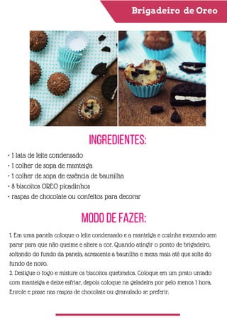 Brigadeiro de Oreo
Ingredientes:
Modo de Fazer:
• 1 lata de leite condensado
• 1 colher de sopa de manteiga
• 1 colher de sopa de essência de baunilha
• 8 biscoitos OREO picadinhos
• raspas de chocolate ou confeitos para decorar
1. Em uma panela coloque o leite condensado e a manteiga e cozinhe mexendo sem
parar para que não queime e altere a cor. Quando atingir o ponto de brigadeiro,
soltando do fundo da panela, acrescente a baunilha e mexa mais até que solte do
fundo de novo.
2. Desligue o fogo e misture os biscoitos quebrados. Coloque em um prato untado
com manteiga e deixe esfriar, depois coloque na geladeira por pelo menos 1 hora.
Enrole e passe nas raspas de chocolate ou granulado se preferir.
 