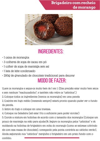 Brigadeiro com recheio
de morango
Ingredientes:
Modo de Fazer:
• 1 caixa de morangos
• 3 colheres de sopa de cacau em pó
• 1 colher de sopa de manteiga sem sal
• 1 lata de leite condensado
• 200g de granulado de chocolate tradicional para decorar
1.Lave os morangos e seque-os muito bem de 1 em 1. (Eles precisão estar muito bem secos
e sem nenhum “machucadinho”, e também não retire os “cabinhos”.)
2. Coloque todos os ingredientes (menos os morangos) em uma panela
2. Cozinhe em fogo médio (mexendo sempre) estará pronto quando puder ver o fundo
da panela.
3. Retire do fogo e coloque em uma travessa.
4. Coloque na Geladeira (até estar frio o suficiente para poder enrolar)
5. Enrole a mistura em bolinhas de acordo com o tamanho dos morangos (Coloque um
pouco de manteiga na mão para ajudar)6. Segure os morangos pelos “cabinhos” e vá
moldando as bolinhas de brigadeiro em volta do morango (como se estivesse cobrindo
ele com essa massa de chocolate), começando pela ponta contrária ao cabinho verde.7.
Ainda segurando nos “cabinhos” mergulhe o brigadeiro em um prato fundo com o
confeito.
 