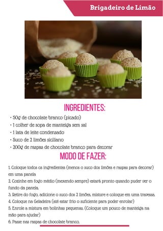 Brigadeiro de Limão
Ingredientes:
Modo de Fazer:
• 50g de chocolate branco (picado)
• 1 colher de sopa de manteiga sem sal
• 1 lata de leite condensado
• Suco de 2 limões siciliano
• 200g de raspas de chocolate branco para decorar
1. Coloque todos os ingredientes (menos o suco dos limões e raspas para decorar)
em uma panela
2. Cozinhe em fogo médio (mexendo sempre) estará pronto quando puder ver o
fundo da panela.
3. Retire do fogo, adicione o suco dos 2 limões, misture e coloque em uma travessa.
4. Coloque na Geladeira (até estar frio o suficiente para poder enrolar)
5. Enrole a mistura em bolinhas pequenas. (Coloque um pouco de manteiga na
mão para ajudar)
6. Passe nas raspas de chocolate branco.
 