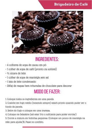 Brigadeiro de Café
Ingredientes:
Modo de Fazer:
• 4 colheres de sopa de cacau em pó
• 1 colher de sopa de café (pronto ou solúvel)
• ½ xícara de leite
• 1 colher de sopa de manteiga sem sal
• 1 lata de leite condensado
• 200g de raspas bem trituradas de chocolate para decorar
1. Coloque todos os ingredientes em uma panela
2. Cozinhe em fogo médio (mexendo sempre) estará pronto quando puder ver o
fundo da panela.
3. Retire do fogo e coloque em uma travessa.
4. Coloque na Geladeira (até estar frio o suficiente para poder enrolar)
5. Enrole a mistura em bolinhas pequenas. (Coloque um pouco de manteiga na
mão para ajudar)6. Passe no confeito.
 