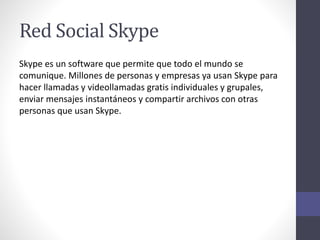 Red Social Skype
Skype es un software que permite que todo el mundo se
comunique. Millones de personas y empresas ya usan Skype para
hacer llamadas y videollamadas gratis individuales y grupales,
enviar mensajes instantáneos y compartir archivos con otras
personas que usan Skype.
 