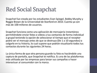 Red Social Snapchat
Snapchat fue creada por los estudiantes Evan Spiegel, Bobby Murphy y
Reggie Brown de la Universidad de Stanford en 2010. Cuenta ya con
más de 100 millones de usuarios.
Snapchat funciona como una aplicación de mensajería instantánea
permitiéndote enviar fotos o vídeos a tus contactos de forma individual
o grupal teniendo la opción de seleccionar el tiempo que el receptor
podrá ver el mensaje antes de que se destruya (De 1 a 10 segundos) o
colgarlo en tu historia, lo cual supone que podrán visualizarlo todos tus
contactos durante las siguientes 24 horas.
La única forma de que otra persona guarde tu foto es haciéndole una
captura de pantalla, que Snapchat te notifica. Es una de las plataformas
más utilizada por las empresas para lanzar sus campañas o hacer
interactuar al consumidor con la marca.
 