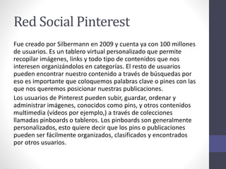 Red Social Pinterest
Fue creado por Silbermann en 2009 y cuenta ya con 100 millones
de usuarios. Es un tablero virtual personalizado que permite
recopilar imágenes, links y todo tipo de contenidos que nos
interesen organizándolos en categorías. El resto de usuarios
pueden encontrar nuestro contenido a través de búsquedas por
eso es importante que coloquemos palabras clave o pines con las
que nos queremos posicionar nuestras publicaciones.
Los usuarios de Pinterest pueden subir, guardar, ordenar y
administrar imágenes, conocidos como pins, y otros contenidos
multimedia (vídeos por ejemplo,) a través de colecciones
llamadas pinboards o tableros. Los pinboards son generalmente
personalizados, esto quiere decir que los pins o publicaciones
pueden ser fácilmente organizados, clasificados y encontrados
por otros usuarios.
 