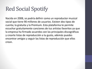 Red Social Spotify
Nacida en 2008, se podría definir como un reproductor musical
social que tiene 90 millones de usuarios. Existen dos tipos de
cuenta; la gratuita y la Premium. Esta plataforma te permite
escuchar gratuitamente canciones de tus artistas favoritos ya que
la empresa ha firmado acuerdos con las principales discográficas
y crearte listas de reproducción a tu gusto, además puedes
encontrar amigos y seguir las listas de reproducción que ellos
crean.
 
