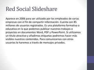 Red Social Slideshare
Aparece en 2006 para ser utilizado por los empleados de varias
empresas con el fin de compartir información. Cuenta con 85
millones de usuarios registrados. Es una plataforma formativa o
educativa en la que podemos publicar nuestros trabajos o
proyectos en documentos Word, PDF y PowerPoint. Si utilizamos
un título atractivo y añadimos etiquetas podremos hacer más
visibles nuestros contenidos. Para comunicarnos con otros
usuarios lo haremos a través de mensajes privados.
 