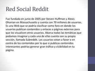 Red Social Reddit
Fue fundada en junio de 2005 por Steven Huffman y Alexis
Ohanian en Massachusetts y cuenta con 70 millones de usuarios.
Es una Web que se podría clasificar como foro en donde los
usuarios publican contenidos y enlaces a páginas externas para
que los visualicen otros usuarios. Abarca todas las temáticas que
podamos imaginar y cada una de ellas cuenta con su propia
sección, llamada Subreddit. Los usuarios votan a favor o en
contra de los contenidos por lo que si publicas contenidos
interesantes podrías generar gran tráfico y visibilidad en tu
página.
 