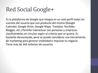 Red Social Google+
Es la plataforma de Google que integra en un solo perfil todas las
cuentas del usuario que son producto del mismo (Google
Calendar, Google Drive, Google Maps. Traslator, YouTube,
Blogger, etc.) Permite interactuar con personas y empresas
clasificándolas en círculos según el criterio que se quiera. Es
bastante desconocida, pero se puede considerar una herramienta
de marketing para generar visibilidad e impulsar tu negocio.
Tiene más de 343 millones de usuarios.
 