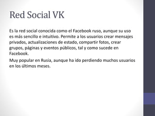 Red Social VK
Es la red social conocida como el Facebook ruso, aunque su uso
es más sencillo e intuitivo. Permite a los usuarios crear mensajes
privados, actualizaciones de estado, compartir fotos, crear
grupos, páginas y eventos públicos, tal y como sucede en
Facebook.
Muy popular en Rusia, aunque ha ido perdiendo muchos usuarios
en los últimos meses.
 