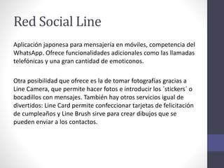 Red Social Line
Aplicación japonesa para mensajería en móviles, competencia del
WhatsApp. Ofrece funcionalidades adicionales como las llamadas
telefónicas y una gran cantidad de emoticonos.
Otra posibilidad que ofrece es la de tomar fotografías gracias a
Line Camera, que permite hacer fotos e introducir los ´stickers´ o
bocadillos con mensajes. También hay otros servicios igual de
divertidos: Line Card permite confeccionar tarjetas de felicitación
de cumpleaños y Line Brush sirve para crear dibujos que se
pueden enviar a los contactos.
 