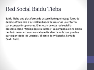 Red Social Baidu Tieba
Baidu Tieba una plataforma de acceso libre que recoge foros de
debate ofreciendo a sus 300 millones de usuarios un entorno
para compartir opiniones. El eslogan de esta red social la
presenta como “Nacida para su interés”. La compañía china Baidu
también cuenta con una enciclopedia abierta en la que pueden
participar todos los usuarios, al estilo de Wikipedia, llamada
Baidu Baike.
 