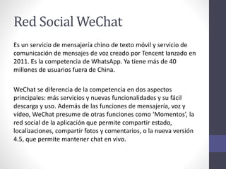 Red Social WeChat
Es un servicio de mensajería chino de texto móvil y servicio de
comunicación de mensajes de voz creado por Tencent lanzado en
2011. Es la competencia de WhatsApp. Ya tiene más de 40
millones de usuarios fuera de China.
WeChat se diferencia de la competencia en dos aspectos
principales: más servicios y nuevas funcionalidades y su fácil
descarga y uso. Además de las funciones de mensajería, voz y
vídeo, WeChat presume de otras funciones como ‘Momentos’, la
red social de la aplicación que permite compartir estado,
localizaciones, compartir fotos y comentarios, o la nueva versión
4.5, que permite mantener chat en vivo.
 