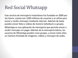 Red Social Whatsapp
Este servicio de mensajería instantánea fue fundado en 2009 por
Jan Koum, cuenta con 1200 millones de usuarios y se utiliza para
enviar y recibir mensajes mediante internet. Además de texto
puedes enviar fotos y vídeos de manera individual o a grupos.
WhatsApp es una aplicación de mensajería que permite enviar y
recibir mensajes sin pagar. Además de la mensajería básica, los
usuarios de WhatsApp pueden crear grupos, y enviar entre ellos
un número ilimitado de imágenes, vídeos y mensajes de audio.
 