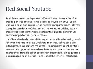 Red Social Youtube
Se sitúa en un tercer lugar con 1000 millones de usuarios. Fue
creada por tres antiguos empleados de PayPal en 2005. Es un
sitio web en el que sus usuarios pueden compartir vídeos de casi
cualquier temática (música, series, películas, tutoriales, etc.) Si
creas vídeos con contenidos interesantes, puedes generar un
enorme impacto viral para tu marca.
Un vídeo bien hecho con el título y el contenido adecuado, puede
tener un enorme impacto viral para tu marca, sobre todo si el
vídeo alcanza las páginas más vistas. También hay muchas otras
maneras de optimizar tus vídeos: intenta elaborar un concepto
interesante, trata de saber escoger un buen título, un etiquetado
y una imagen en miniatura. Cada uno debe tener su estrategia.
 