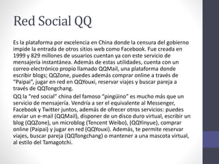 Red Social QQ
Es la plataforma por excelencia en China donde la censura del gobierno
impide la entrada de otros sitios web como Facebook. Fue creada en
1999 y 829 millones de usuarios cuentan ya con este servicio de
mensajería instantánea. Además de estas utilidades, cuenta con un
correo electrónico propio llamado QQMail, una plataforma donde
escribir blogs; QQZone, puedes además comprar online a través de
“Paipai”, jugar en red en QQYouxi, reservar viajes y buscar pareja a
través de QQTongchang.
QQ la “red social” china del famoso “pingüino” es mucho más que un
servicio de mensajería. Vendría a ser el equivalente al Messenger,
Facebook y Twitter juntos, además de ofrecer otros servicios: puedes
enviar un e-mail (QQMail), disponer de un disco duro virtual, escribir un
blog (QQZone), un microblog (Tencent Weibo), (QQYinyue), comprar
online (Paipai) y jugar en red (QQYouxi). Además, te permite reservar
viajes, buscar pareja (QQTongchang) o mantener a una mascota virtual,
al estilo del Tamagotchi.
 