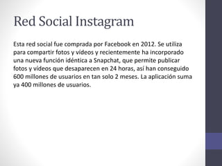 Red Social Instagram
Esta red social fue comprada por Facebook en 2012. Se utiliza
para compartir fotos y vídeos y recientemente ha incorporado
una nueva función idéntica a Snapchat, que permite publicar
fotos y vídeos que desaparecen en 24 horas, así han conseguido
600 millones de usuarios en tan solo 2 meses. La aplicación suma
ya 400 millones de usuarios.
 