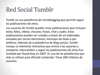 Red Social Tumblr
Tumblr es una plataforma de microblogging que permite seguir
las publicaciones de otros.
Los usuarios de Tumblr pueden crear publicaciones que incluyen
texto, fotos, vídeos, vínculos, frases, chat y audio. Estas
publicaciones pueden ser creadas a través de un ordenador,
enviadas por correo electrónico, mensajes de texto o por
teléfono. Además de la plataforma de blog común, Tumblr
incluye un elemento interactivo que anima a los usuarios a
compartir, intercambiar y seguir las publicaciones de otros.Fue
fundado por David Karp en 2007. Es una de las plataformas que
más se utilizan para difundir contenido. Tiene 200 millones de
usuarios.
 