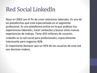Red Social LinkedIn
Nace en 2002 con el fin de crear relaciones laborales. Es una de
las plataformas que está especializada en el segmento
profesional. Es una plataforma online en la que publicar tus
experiencias laborales, hacer contactos y buscar otras nuevas
experiencias de trabajo. Tiene 433 millones de usuarios.
LinkedIn es la red social para profesionales, especialmente
interesante para negocios B2B.
Es importante destacar que un 45% de los usuarios de esta red
son decision makers.
 